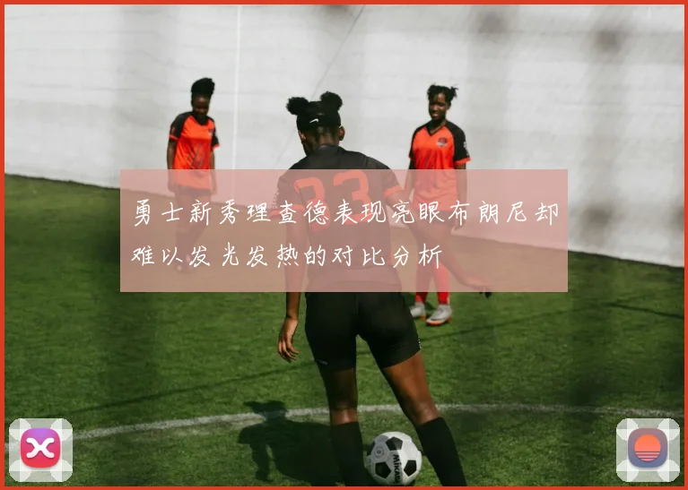 勇士新秀理查德表现亮眼布朗尼却难以发光发热的对比分析