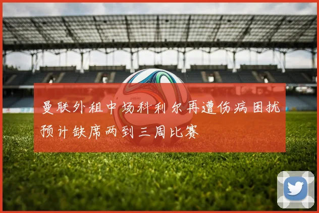 曼联外租中场科利尔再遭伤病困扰预计缺席两到三周比赛