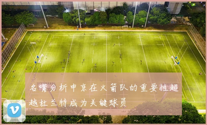 名嘴分析申京在火箭队的重要性超越杜兰特成为关键球员