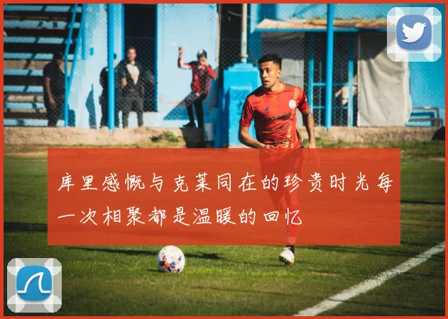 库里感慨与克莱同在的珍贵时光每一次相聚都是温暖的回忆