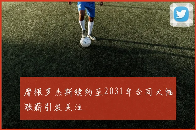 摩根罗杰斯续约至2031年合同大幅涨薪引发关注