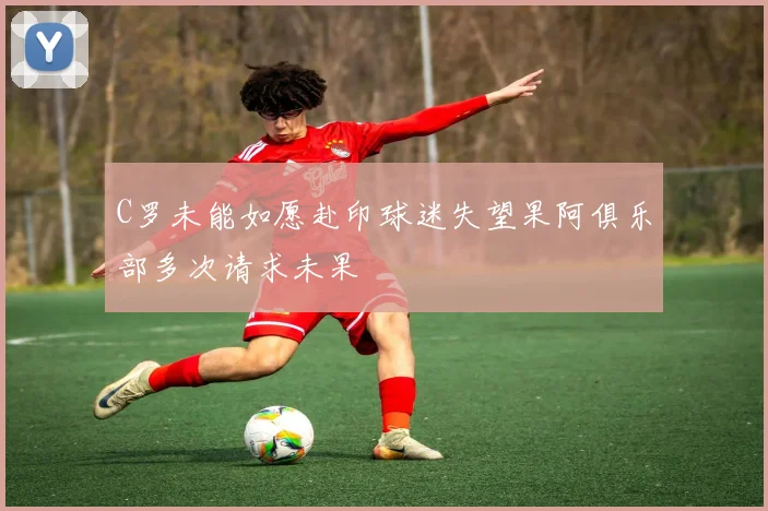 C罗未能如愿赴印球迷失望果阿俱乐部多次请求未果