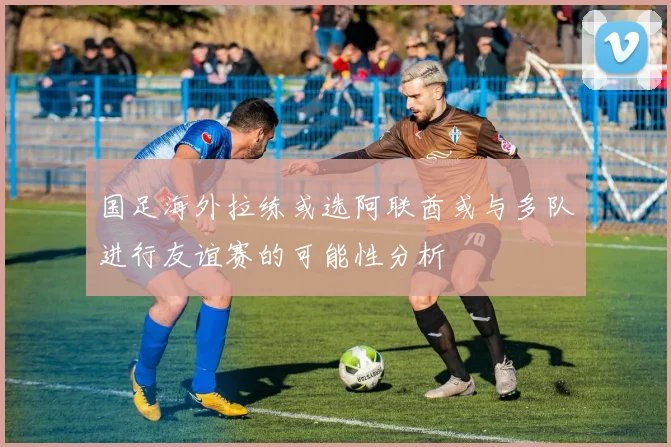 国足海外拉练或选阿联酋或与多队进行友谊赛的可能性分析