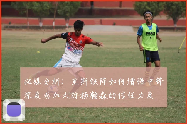 拓媒分析：里斯缺阵如何增强中锋深度或加大对杨瀚森的信任力度
