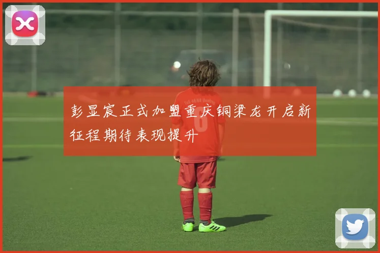 彭显宸正式加盟重庆铜梁龙开启新征程期待表现提升