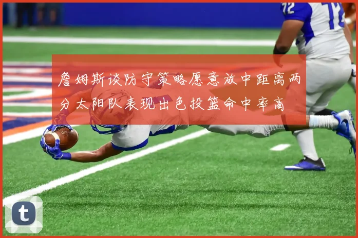 詹姆斯谈防守策略愿意放中距离两分太阳队表现出色投篮命中率高