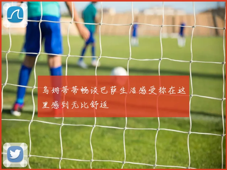 乌姆蒂蒂畅谈巴萨生活感受称在这里感到无比舒适