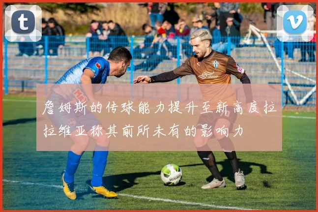 詹姆斯的传球能力提升至新高度拉拉维亚称其前所未有的影响力