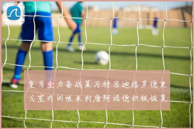 皇马全力备战莱万特吕迪格罗德里戈室内训练米利唐阿诺德积极恢复状态