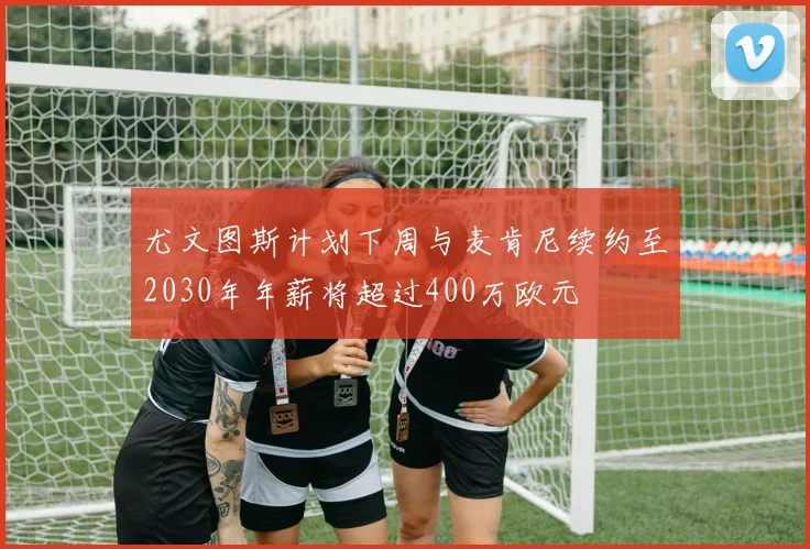 尤文图斯计划下周与麦肯尼续约至2030年年薪将超过400万欧元