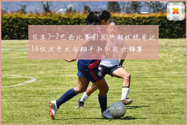 日本3-2巴西比赛引发热潮收视率达16仅次于大谷翔平和田径世锦赛