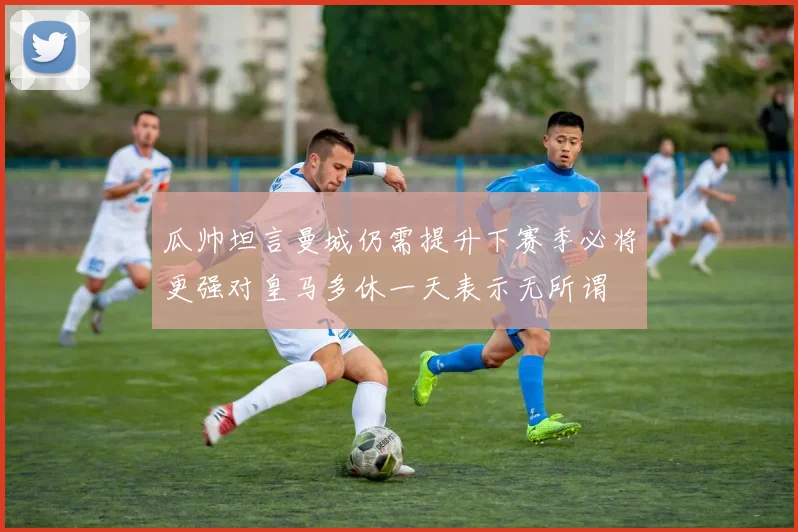 瓜帅坦言曼城仍需提升下赛季必将更强对皇马多休一天表示无所谓