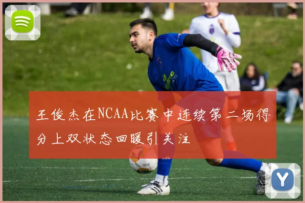 王俊杰在NCAA比赛中连续第二场得分上双状态回暖引关注