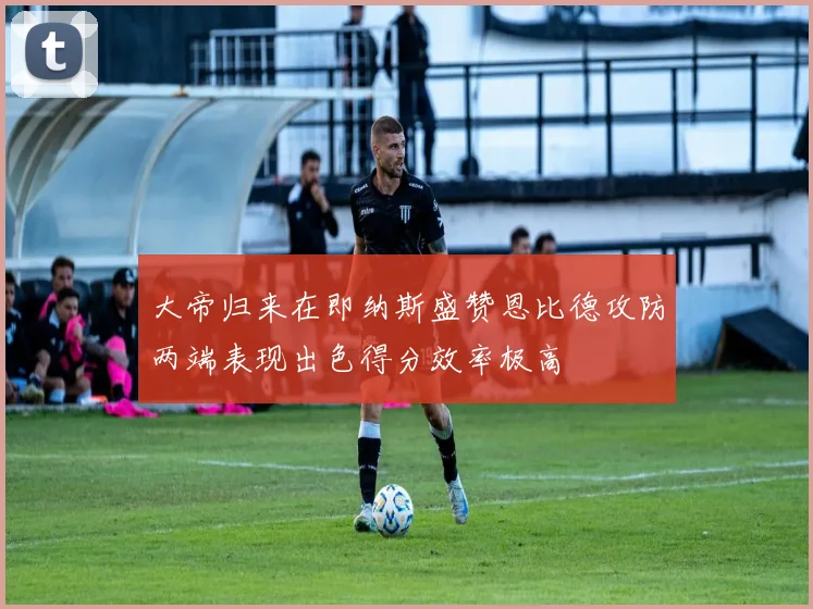 大帝归来在即纳斯盛赞恩比德攻防两端表现出色得分效率极高
