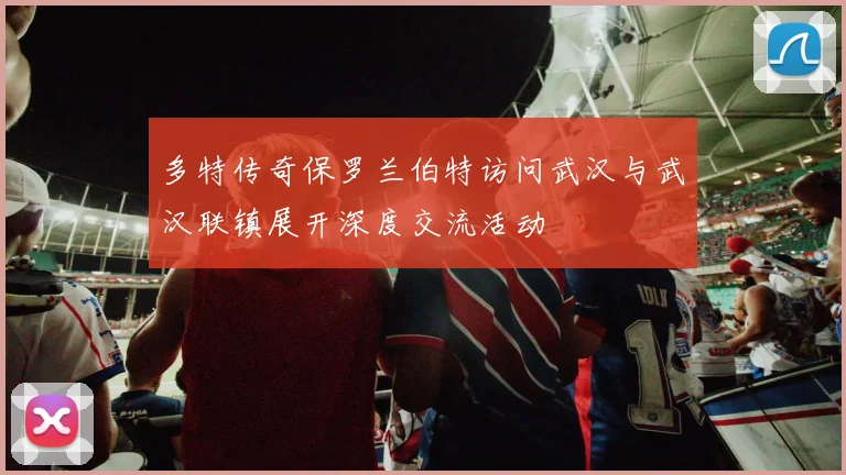 多特传奇保罗兰伯特访问武汉与武汉联镇展开深度交流活动