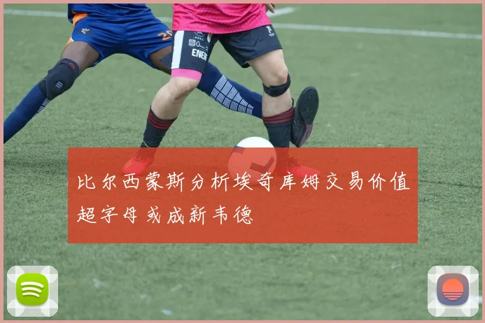 比尔西蒙斯分析埃奇库姆交易价值超字母或成新韦德