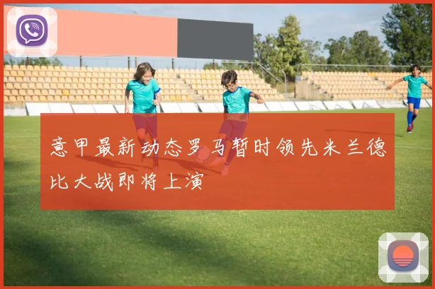 意甲最新动态罗马暂时领先米兰德比大战即将上演