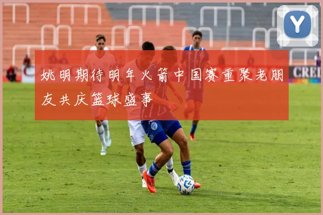 姚明期待明年火箭中国赛重聚老朋友共庆篮球盛事