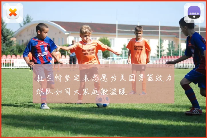 杜兰特坚定表态愿为美国男篮效力球队如同大家庭般温暖