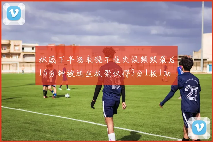 林葳下半场表现不佳失误频频最后16分钟被迫坐板凳仅得3分1板1助