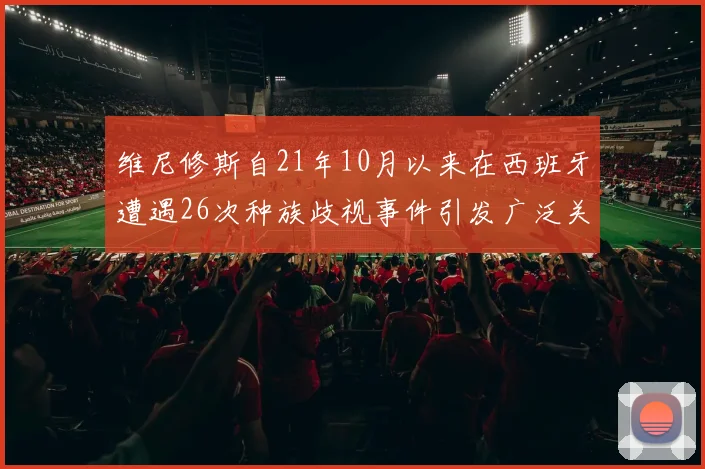 维尼修斯自21年10月以来在西班牙遭遇26次种族歧视事件引发广泛关注