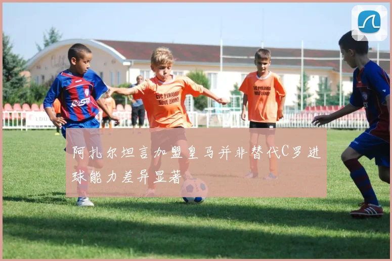 阿扎尔坦言加盟皇马并非替代C罗进球能力差异显著