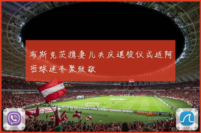 布斯克茨携妻儿共庆退役仪式迈阿密球迷齐聚致敬