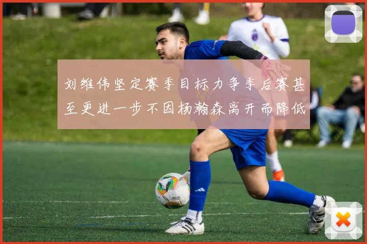 刘维伟坚定赛季目标力争季后赛甚至更进一步不因杨瀚森离开而降低标准