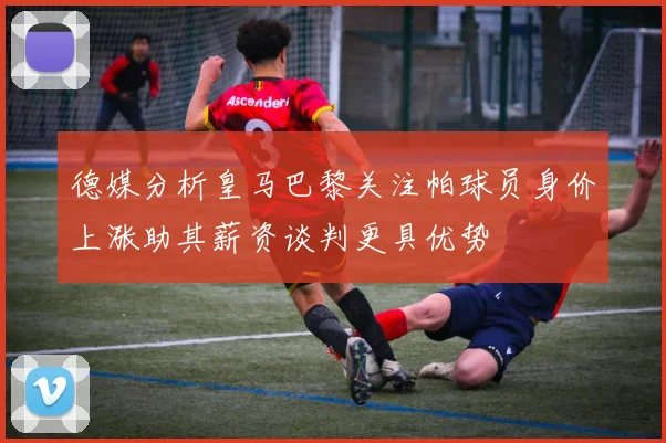 德媒分析皇马巴黎关注帕球员身价上涨助其薪资谈判更具优势