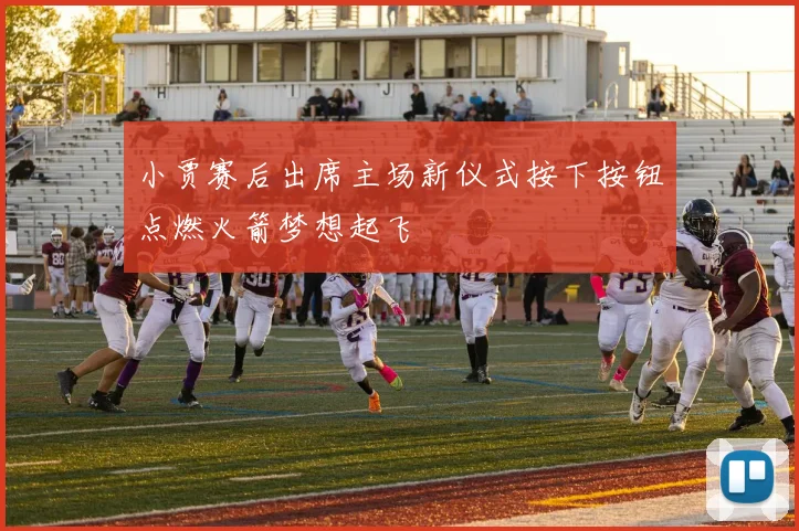 小贾赛后出席主场新仪式按下按钮点燃火箭梦想起飞