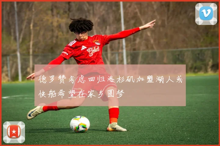 德罗赞考虑回归洛杉矶加盟湖人或快船希望在家乡圆梦