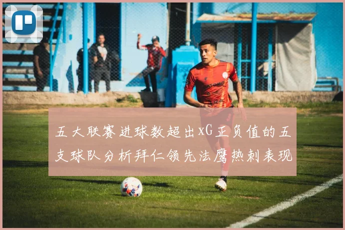 五大联赛进球数超出xG正负值的五支球队分析拜仁领先法鹰热刺表现抢眼