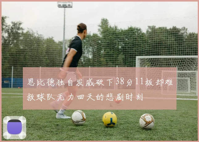恩比德独自发威砍下38分11板却难救球队无力回天的悲剧时刻