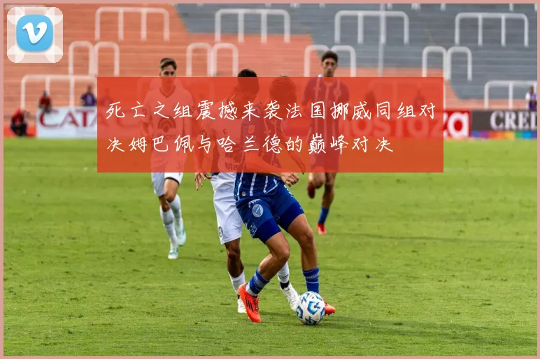 死亡之组震撼来袭法国挪威同组对决姆巴佩与哈兰德的巅峰对决