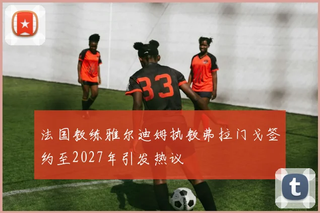 法国教练雅尔迪姆执教弗拉门戈签约至2027年引发热议